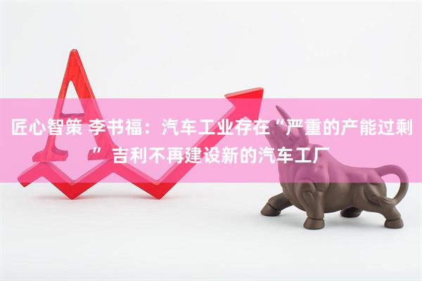 匠心智策 李书福：汽车工业存在“严重的产能过剩” 吉利不再建设新的汽车工厂