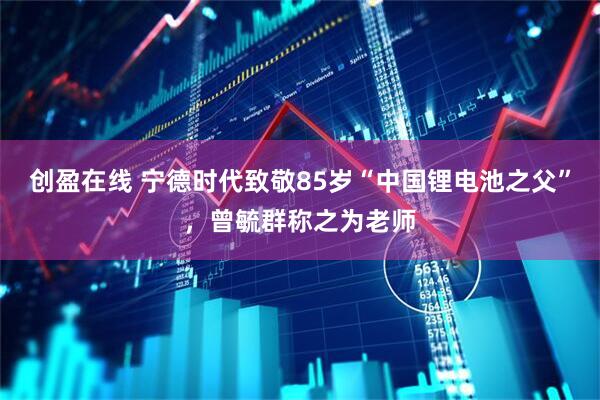 创盈在线 宁德时代致敬85岁“中国锂电池之父”，曾毓群称之为老师