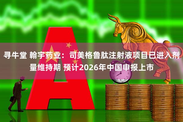 寻牛堂 翰宇药业：司美格鲁肽注射液项目已进入剂量维持期 预计2026年中国申报上市