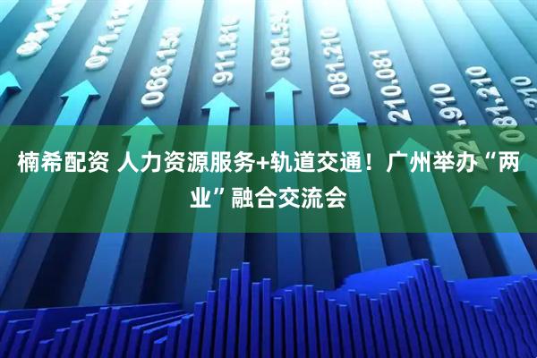 楠希配资 人力资源服务+轨道交通！广州举办“两业”融合交流会