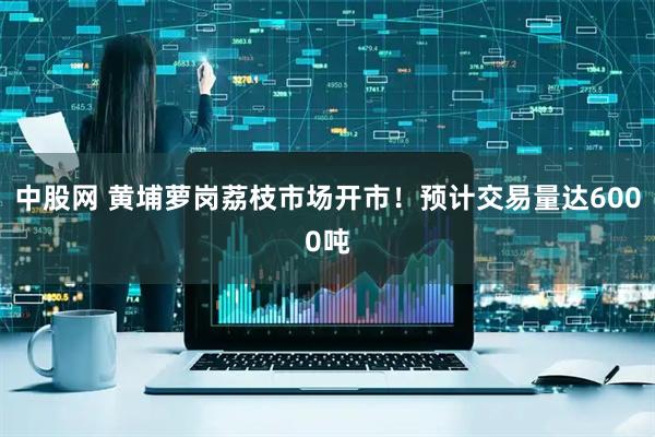 中股网 黄埔萝岗荔枝市场开市！预计交易量达6000吨