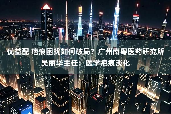 优益配 疤痕困扰如何破局？广州南粤医药研究所吴丽华主任：医学疤痕淡化