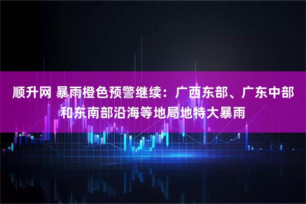 顺升网 暴雨橙色预警继续：广西东部、广东中部和东南部沿海等地局地特大暴雨