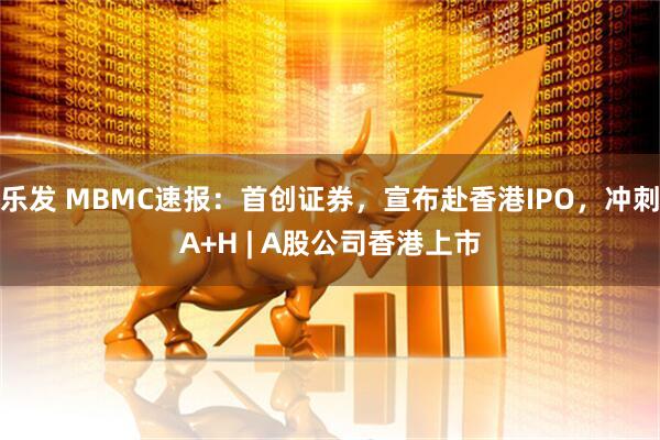 乐发 MBMC速报：首创证券，宣布赴香港IPO，冲刺A+H | A股公司香港上市