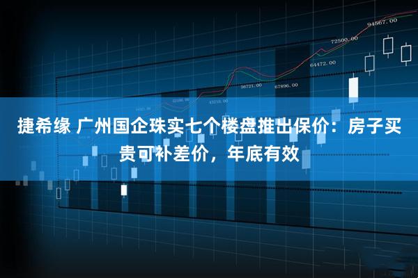 捷希缘 广州国企珠实七个楼盘推出保价：房子买贵可补差价，年底有效
