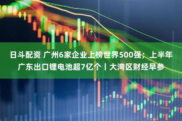 日斗配资 广州6家企业上榜世界500强；上半年广东出口锂电池超7亿个丨大湾区财经早参