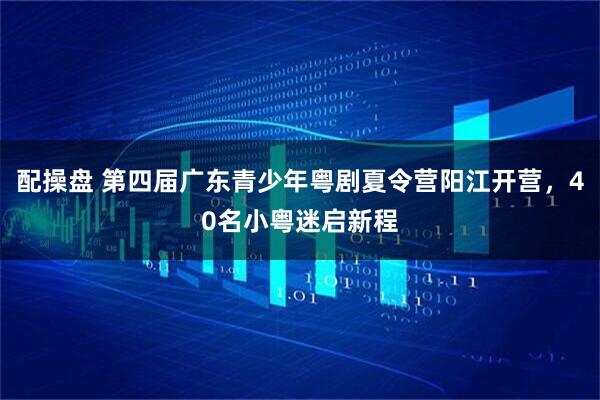 配操盘 第四届广东青少年粤剧夏令营阳江开营，40名小粤迷启新程