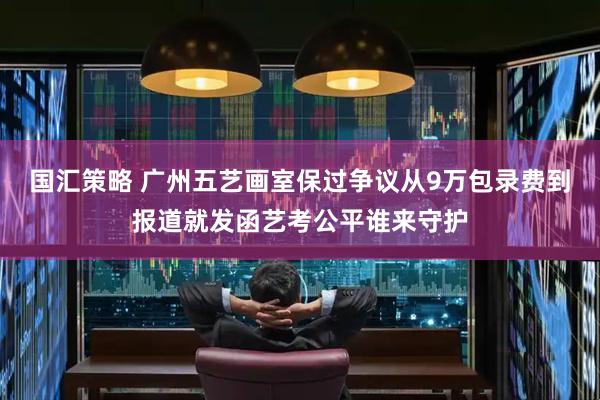 国汇策略 广州五艺画室保过争议从9万包录费到报道就发函艺考公平谁来守护