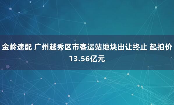 金岭速配 广州越秀区市客运站地块出让终止 起拍价13.56亿元