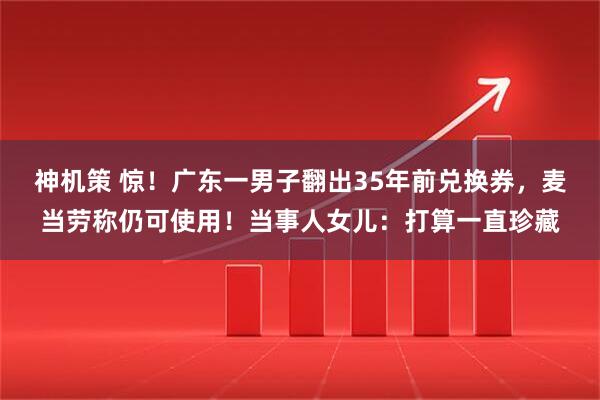神机策 惊！广东一男子翻出35年前兑换券，麦当劳称仍可使用！当事人女儿：打算一直珍藏