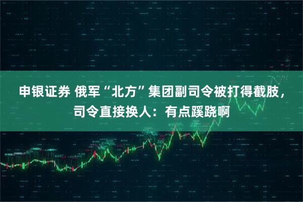 申银证券 俄军“北方”集团副司令被打得截肢，司令直接换人：有点蹊跷啊