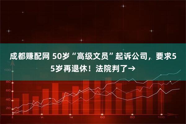 成都赚配网 50岁“高级文员”起诉公司，要求55岁再退休！法院判了→