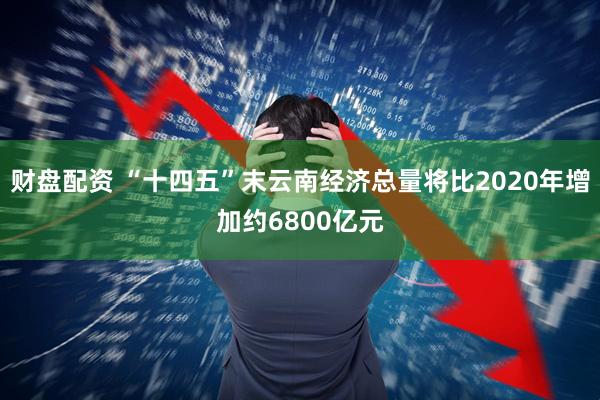 财盘配资 “十四五”末云南经济总量将比2020年增加约6800亿元