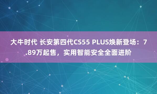 大牛时代 长安第四代CS55 PLUS焕新登场：7.89万起售，实用智能安全全面进阶