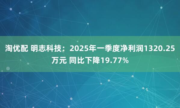 淘优配 明志科技：2025年一季度净利润1320.25万元 同比下降19.77%