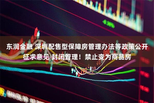 东润金融 深圳配售型保障房管理办法等政策公开征求意见 封闭管理！禁止变为商品房