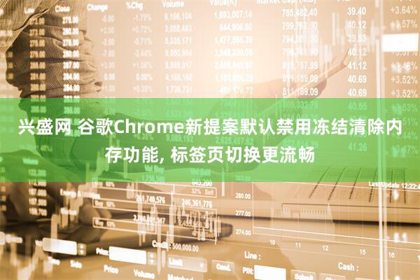 兴盛网 谷歌Chrome新提案默认禁用冻结清除内存功能, 标签页切换更流畅